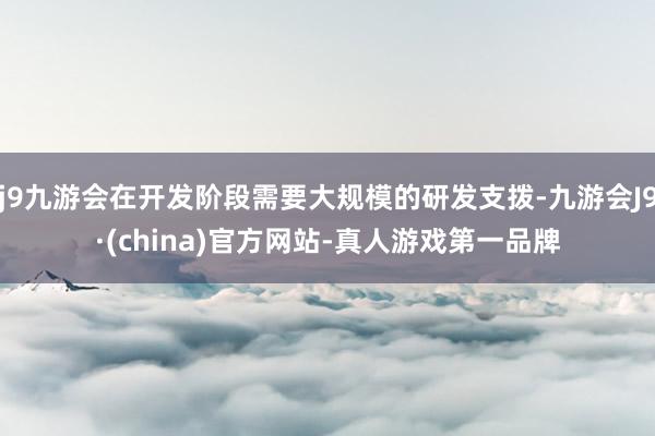 j9九游会在开发阶段需要大规模的研发支拨-九游会J9·(china)官方网站-真人游戏第一品牌