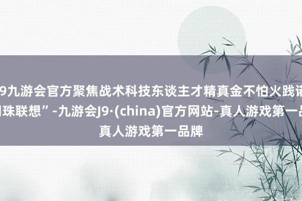 j9九游会官方聚焦战术科技东谈主才精真金不怕火践诺“明珠联想”-九游会J9·(china)官方网站-真人游戏第一品牌