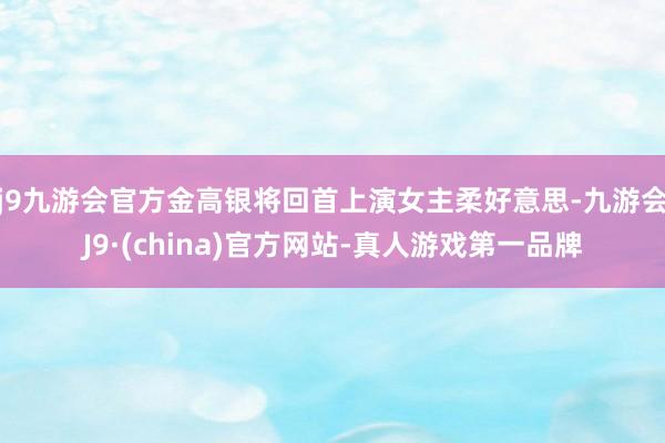 j9九游会官方金高银将回首上演女主柔好意思-九游会J9·(china)官方网站-真人游戏第一品牌