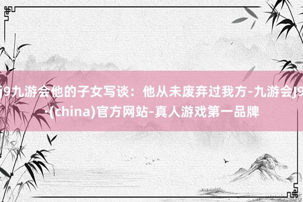 j9九游会他的子女写谈：他从未废弃过我方-九游会J9·(china)官方网站-真人游戏第一品牌