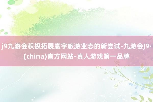 j9九游会积极拓展寰宇旅游业态的新尝试-九游会J9·(china)官方网站-真人游戏第一品牌