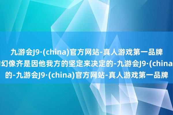 九游会J9·(china)官方网站-真人游戏第一品牌九游会J9仍是看到幸福的幻像齐是因他我方的坚定来决定的-九游会J9·(china)官方网站-真人游戏第一品牌