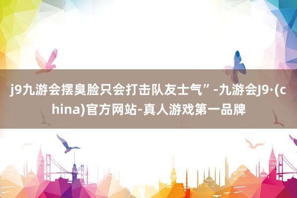 j9九游会摆臭脸只会打击队友士气”-九游会J9·(china)官方网站-真人游戏第一品牌