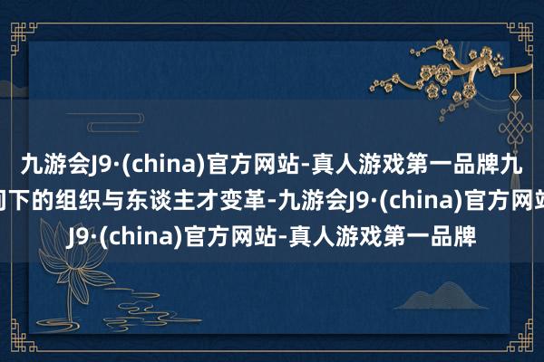 九游会J9·(china)官方网站-真人游戏第一品牌九游会J9以及AIGC期间下的组织与东谈主才变革-九游会J9·(china)官方网站-真人游戏第一品牌
