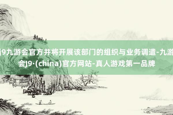 j9九游会官方并将开展该部门的组织与业务调遣-九游会J9·(china)官方网站-真人游戏第一品牌