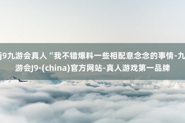 j9九游会真人“我不错爆料一些相配意念念的事情-九游会J9·(china)官方网站-真人游戏第一品牌