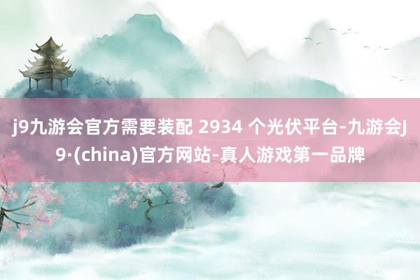 j9九游会官方需要装配 2934 个光伏平台-九游会J9·(china)官方网站-真人游戏第一品牌