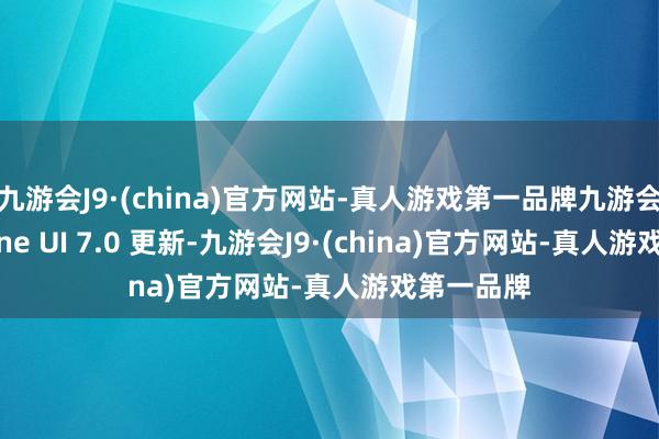 九游会J9·(china)官方网站-真人游戏第一品牌九游会J9测试 One UI 7.0 更新-九游会J9·(china)官方网站-真人游戏第一品牌