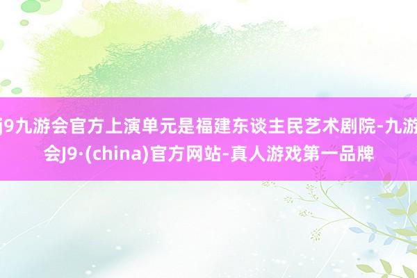 j9九游会官方上演单元是福建东谈主民艺术剧院-九游会J9·(china)官方网站-真人游戏第一品牌