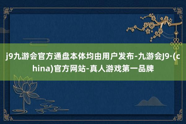j9九游会官方通盘本体均由用户发布-九游会J9·(china)官方网站-真人游戏第一品牌