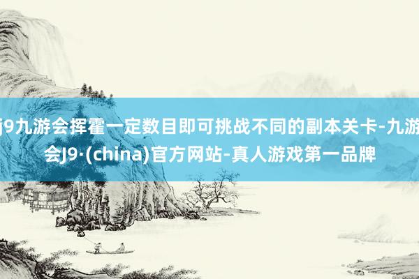 j9九游会挥霍一定数目即可挑战不同的副本关卡-九游会J9·(china)官方网站-真人游戏第一品牌