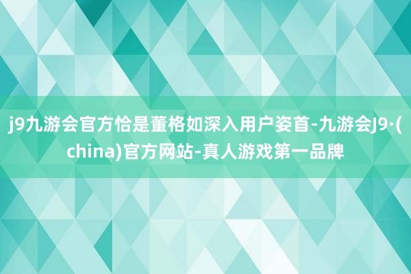 j9九游会官方恰是董格如深入用户姿首-九游会J9·(china)官方网站-真人游戏第一品牌