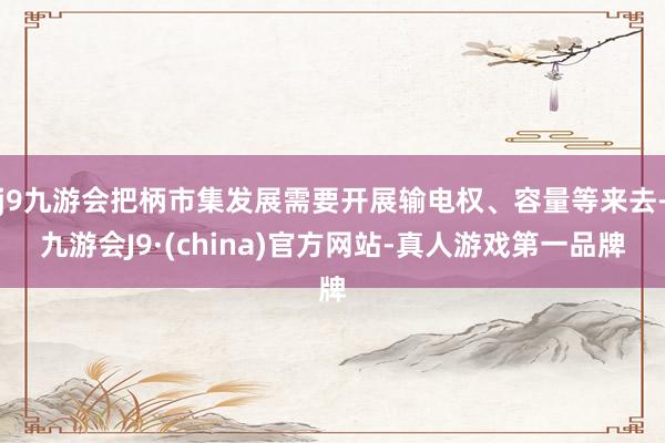 j9九游会把柄市集发展需要开展输电权、容量等来去-九游会J9·(china)官方网站-真人游戏第一品牌