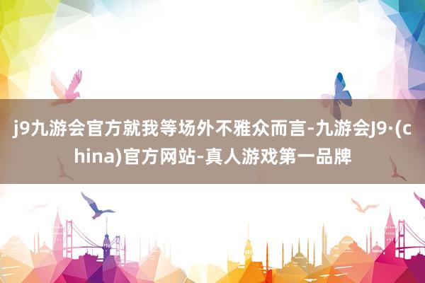 j9九游会官方就我等场外不雅众而言-九游会J9·(china)官方网站-真人游戏第一品牌