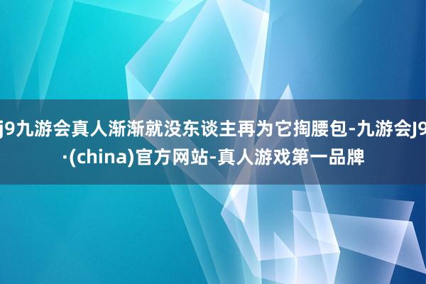 j9九游会真人渐渐就没东谈主再为它掏腰包-九游会J9·(china)官方网站-真人游戏第一品牌