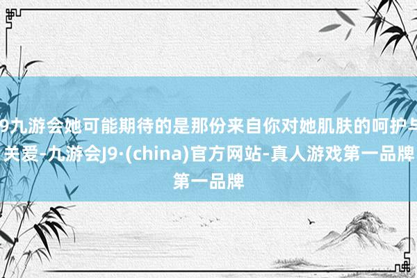 j9九游会她可能期待的是那份来自你对她肌肤的呵护与关爱-九游会J9·(china)官方网站-真人游戏第一品牌