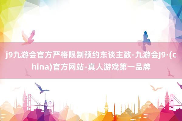 j9九游会官方严格限制预约东谈主数-九游会J9·(china)官方网站-真人游戏第一品牌