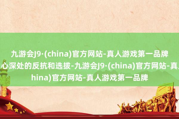 九游会J9·(china)官方网站-真人游戏第一品牌九游会J9更是内心深处的反抗和选拔-九游会J9·(china)官方网站-真人游戏第一品牌