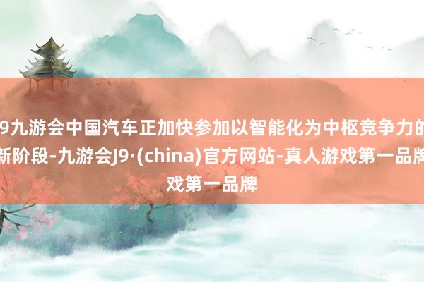 j9九游会中国汽车正加快参加以智能化为中枢竞争力的新阶段-九游会J9·(china)官方网站-真人游戏第一品牌