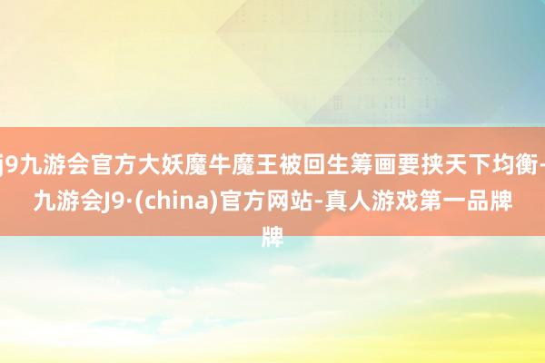 j9九游会官方大妖魔牛魔王被回生筹画要挟天下均衡-九游会J9·(china)官方网站-真人游戏第一品牌