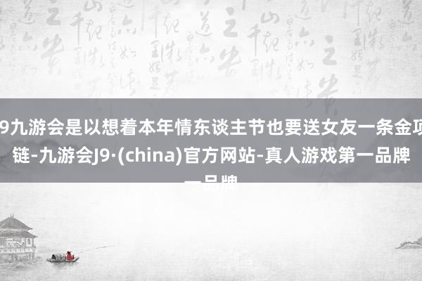j9九游会是以想着本年情东谈主节也要送女友一条金项链-九游会J9·(china)官方网站-真人游戏第一品牌