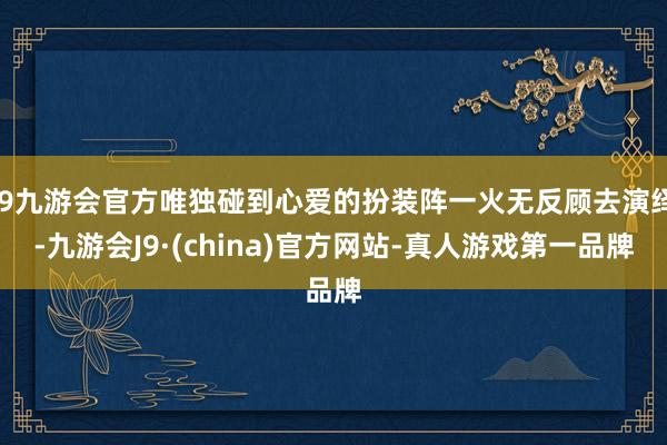 j9九游会官方唯独碰到心爱的扮装阵一火无反顾去演绎-九游会J9·(china)官方网站-真人游戏第一品牌