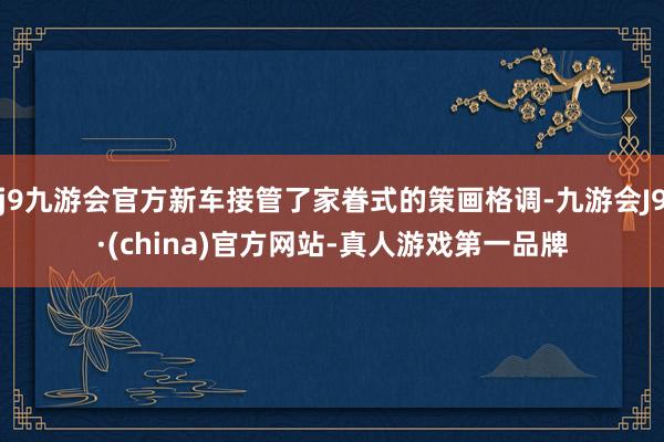 j9九游会官方新车接管了家眷式的策画格调-九游会J9·(china)官方网站-真人游戏第一品牌
