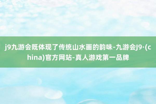 j9九游会既体现了传统山水画的韵味-九游会J9·(china)官方网站-真人游戏第一品牌