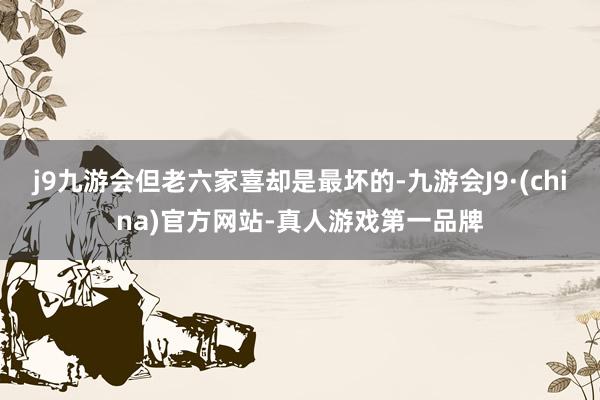 j9九游会但老六家喜却是最坏的-九游会J9·(china)官方网站-真人游戏第一品牌
