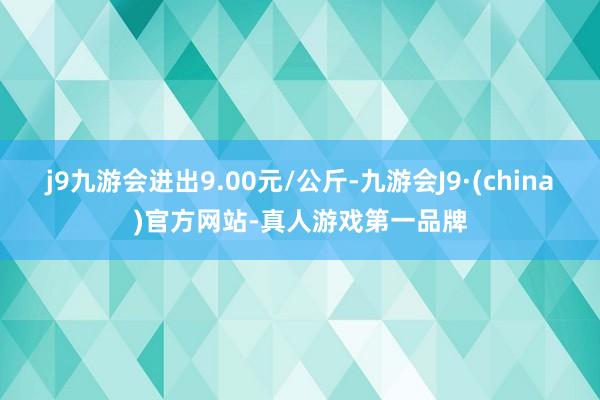 j9九游会进出9.00元/公斤-九游会J9·(china)官方网站-真人游戏第一品牌
