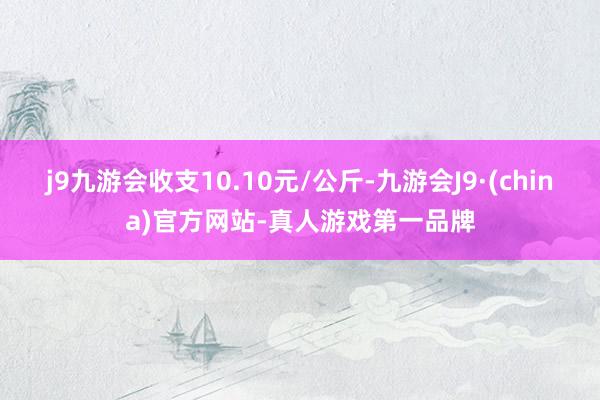 j9九游会收支10.10元/公斤-九游会J9·(china)官方网站-真人游戏第一品牌
