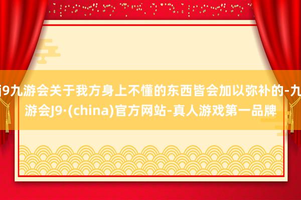 j9九游会关于我方身上不懂的东西皆会加以弥补的-九游会J9·(china)官方网站-真人游戏第一品牌