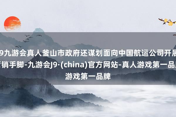 j9九游会真人釜山市政府还谋划面向中国航运公司开展营销手脚-九游会J9·(china)官方网站-真人游戏第一品牌
