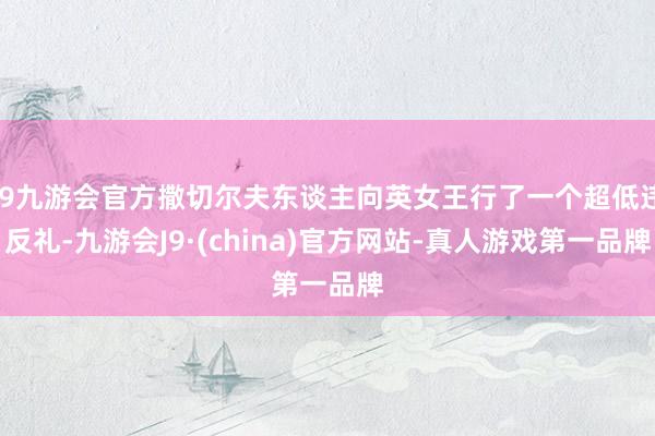 j9九游会官方撒切尔夫东谈主向英女王行了一个超低违反礼-九游会J9·(china)官方网站-真人游戏第一品牌