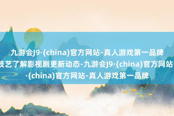九游会J9·(china)官方网站-真人游戏第一品牌九游会J9念念第一技艺了解影视剧更新动态-九游会J9·(china)官方网站-真人游戏第一品牌