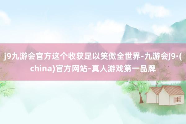 j9九游会官方这个收获足以笑傲全世界-九游会J9·(china)官方网站-真人游戏第一品牌
