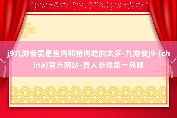 j9九游会要是鱼肉和猪肉吃的太多-九游会J9·(china)官方网站-真人游戏第一品牌