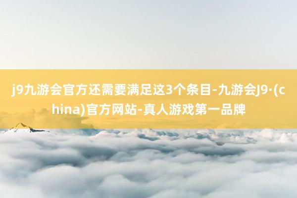 j9九游会官方还需要满足这3个条目-九游会J9·(china)官方网站-真人游戏第一品牌