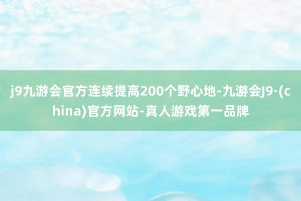 j9九游会官方连续提高200个野心地-九游会J9·(china)官方网站-真人游戏第一品牌