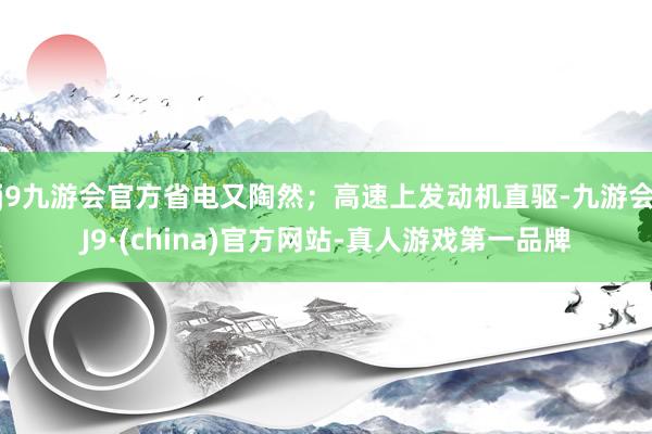 j9九游会官方省电又陶然；高速上发动机直驱-九游会J9·(china)官方网站-真人游戏第一品牌