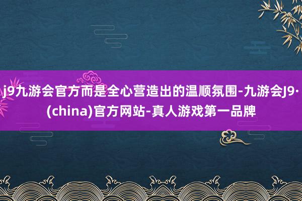 j9九游会官方而是全心营造出的温顺氛围-九游会J9·(china)官方网站-真人游戏第一品牌