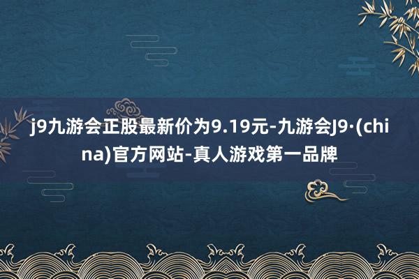 j9九游会正股最新价为9.19元-九游会J9·(china)官方网站-真人游戏第一品牌