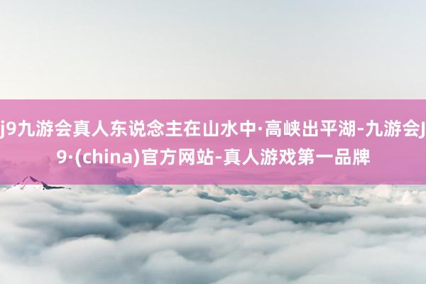 j9九游会真人东说念主在山水中·高峡出平湖-九游会J9·(china)官方网站-真人游戏第一品牌