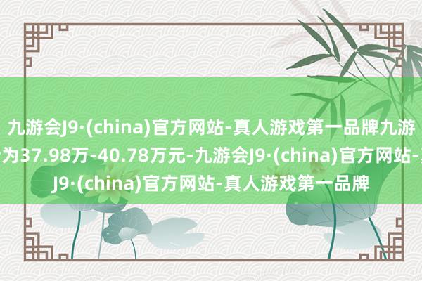 九游会J9·(china)官方网站-真人游戏第一品牌九游会J9厂商指示售价为37.98万-40.78万元-九游会J9·(china)官方网站-真人游戏第一品牌