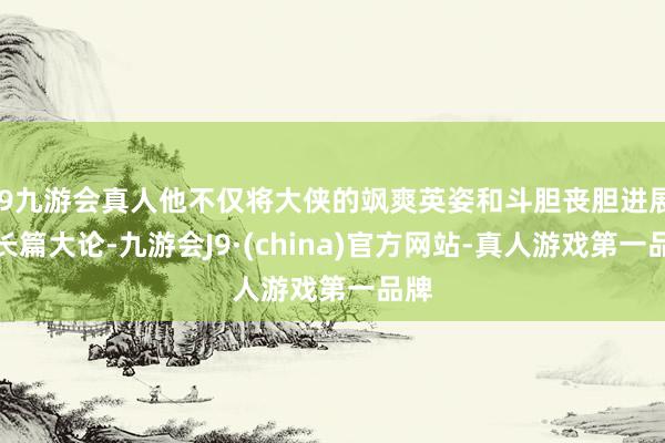 j9九游会真人他不仅将大侠的飒爽英姿和斗胆丧胆进展得长篇大论-九游会J9·(china)官方网站-真人游戏第一品牌