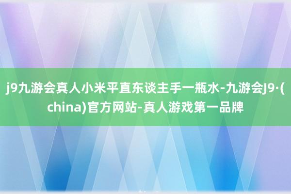j9九游会真人小米平直东谈主手一瓶水-九游会J9·(china)官方网站-真人游戏第一品牌