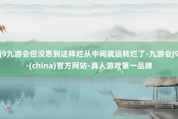 j9九游会但没思到这样烂从中间就运转烂了-九游会J9·(china)官方网站-真人游戏第一品牌