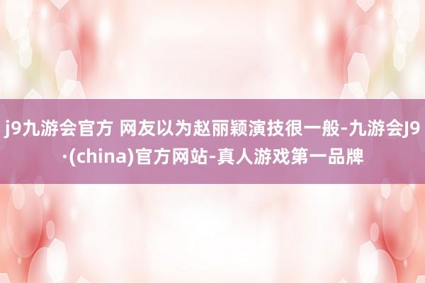 j9九游会官方 网友以为赵丽颖演技很一般-九游会J9·(china)官方网站-真人游戏第一品牌
