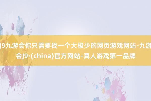 j9九游会你只需要找一个大极少的网页游戏网站-九游会J9·(china)官方网站-真人游戏第一品牌