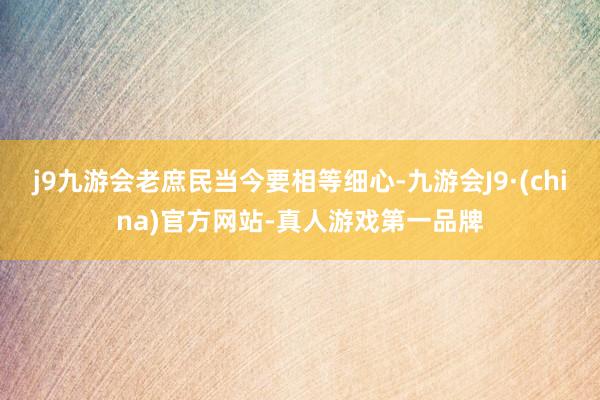 j9九游会老庶民当今要相等细心-九游会J9·(china)官方网站-真人游戏第一品牌